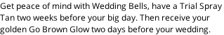 Get peace of mind with Wedding Bells, have a Trial Spray  Tan two weeks before your big day. Then receive your  golden Go Brown Glow two days before your wedding.