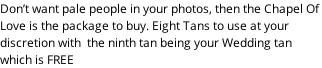 Don’t want pale people in your photos, then the Chapel Of  Love is the package to buy. Eight Tans to use at your  discretion with  the ninth tan being your Wedding tan  which is FREE