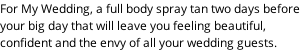 For My Wedding, a full body spray tan two days before  your big day that will leave you feeling beautiful,  confident and the envy of all your wedding guests.