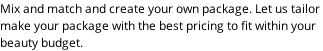 Mix and match and create your own package. Let us tailor  make your package with the best pricing to fit within your  beauty budget.